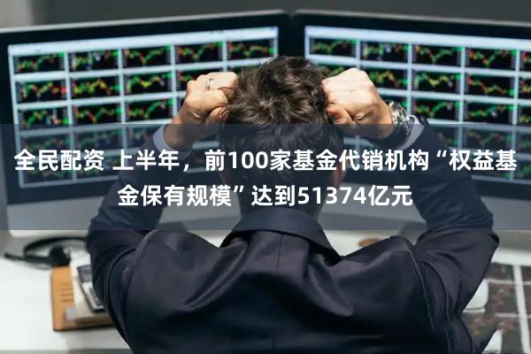 全民配资 上半年，前100家基金代销机构“权益基金保有规模”达到51374亿元