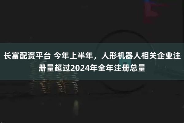 长富配资平台 今年上半年，人形机器人相关企业注册量超过2024年全年注册总量