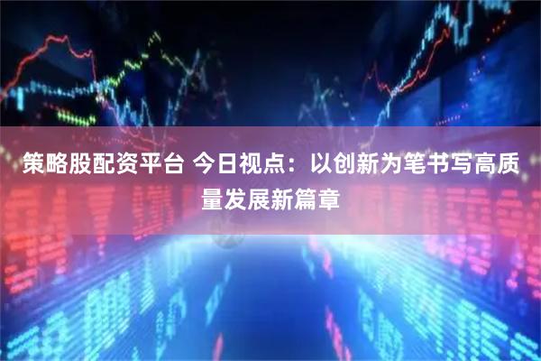 策略股配资平台 今日视点:以创新为笔书写高质量发展新篇章