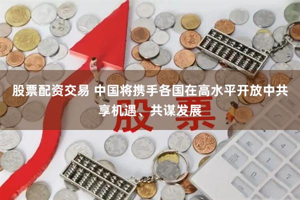 股票配资交易 中国将携手各国在高水平开放中共享机遇、共谋发展