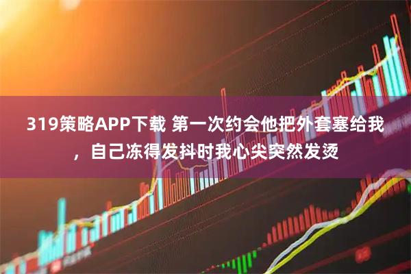 319策略APP下载 第一次约会他把外套塞给我，自己冻得发抖时我心尖突然发烫