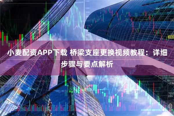 小麦配资APP下载 桥梁支座更换视频教程：详细步骤与要点解析