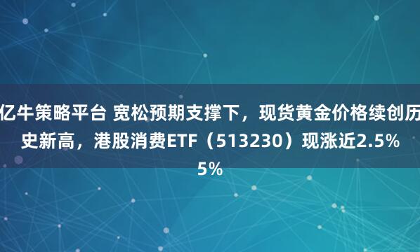 亿牛策略平台 宽松预期支撑下,现货黄金价格续创历史新高,港股消费ETF(513230)现涨近2.5%