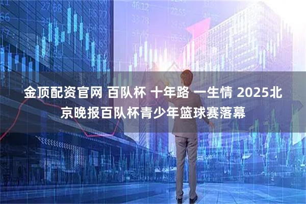 金顶配资官网 百队杯 十年路 一生情 2025北京晚报百队杯青少年篮球赛落幕