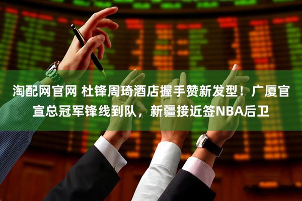 淘配网官网 杜锋周琦酒店握手赞新发型！广厦官宣总冠军锋线到队，新疆接近签NBA后卫