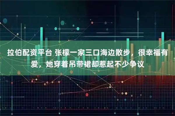 拉伯配资平台 张檬一家三口海边散步,很幸福有爱,她穿着吊带裙却惹起不少争议