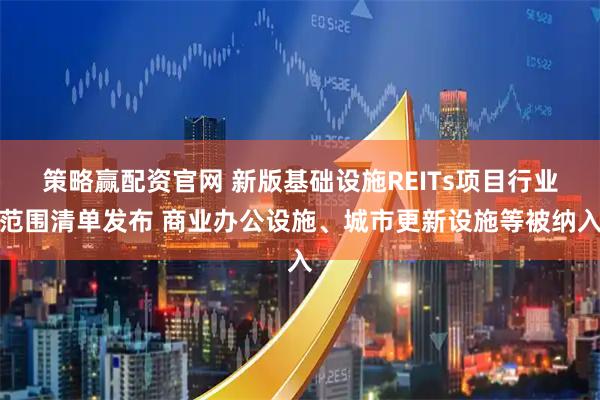策略赢配资官网 新版基础设施REITs项目行业范围清单发布 商业办公设施、城市更新设施等被纳入