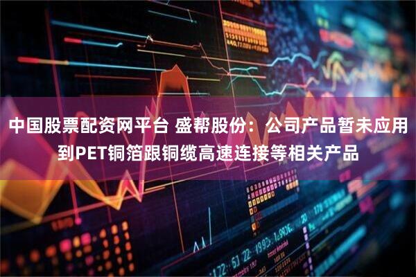 中国股票配资网平台 盛帮股份：公司产品暂未应用到PET铜箔跟铜缆高速连接等相关产品