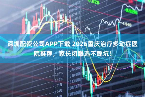 深圳配资公司APP下载 2026重庆治疗多动症医院推荐，家长闭眼选不踩坑！