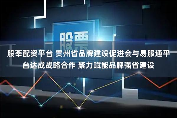 股莘配资平台 贵州省品牌建设促进会与易服通平台达成战略合作 聚力赋能品牌强省建设