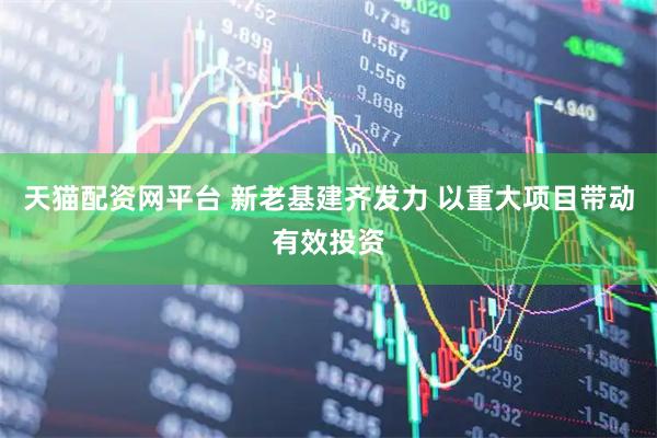 天猫配资网平台 新老基建齐发力 以重大项目带动有效投资