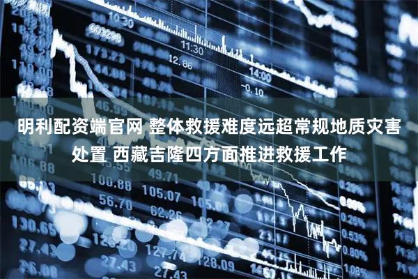明利配资端官网 整体救援难度远超常规地质灾害处置 西藏吉隆四方面推进救援工作